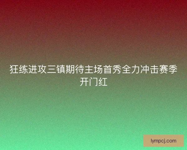 狂练进攻三镇期待主场首秀全力冲击赛季开门红 狂练进攻三镇期待主场首秀全力冲击赛季开门红