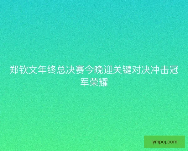 郑钦文年终总决赛今晚迎关键对决冲击冠军荣耀