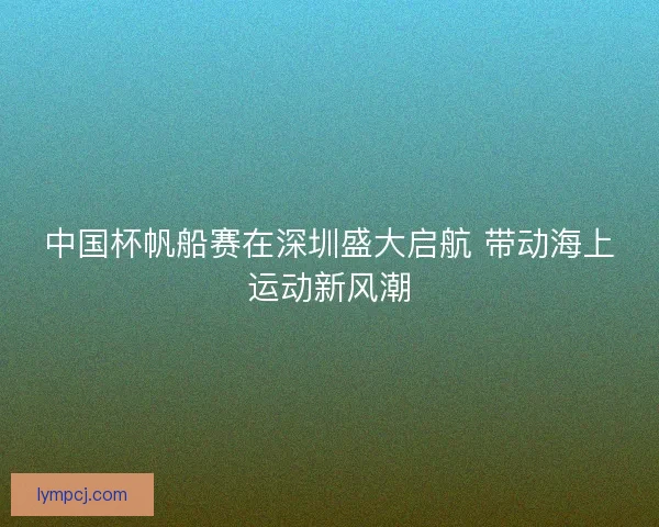 中国杯帆船赛在深圳盛大启航 带动海上运动新风潮