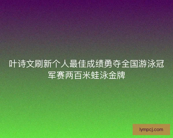 叶诗文刷新个人最佳成绩勇夺全国游泳冠军赛两百米蛙泳金牌