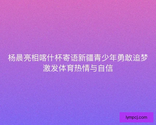 杨晨亮相喀什杯寄语新疆青少年勇敢追梦激发体育热情与自信