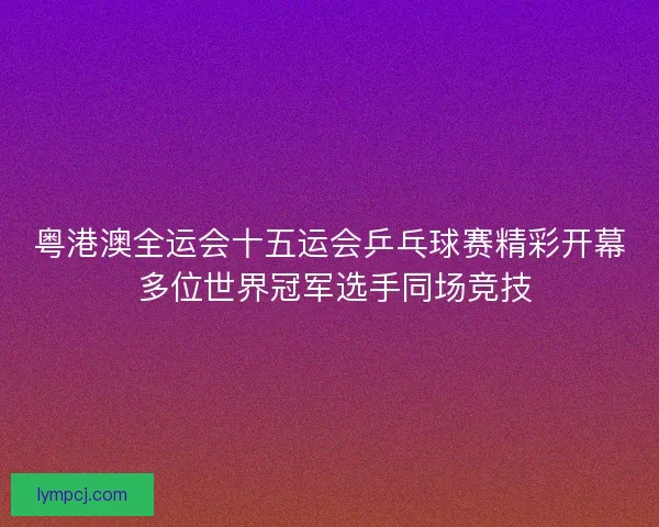 粤港澳全运会十五运会乒乓球赛精彩开幕 多位世界冠军选手同场竞技