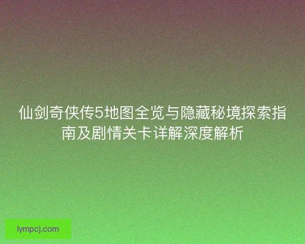 仙剑奇侠传5地图全览与隐藏秘境探索指南及剧情关卡详解深度解析
