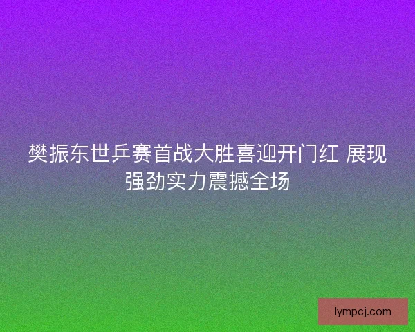 樊振东世乒赛首战大胜喜迎开门红 展现强劲实力震撼全场