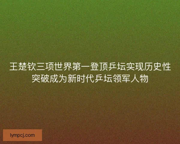 王楚钦三项世界第一登顶乒坛实现历史性突破成为新时代乒坛领军人物