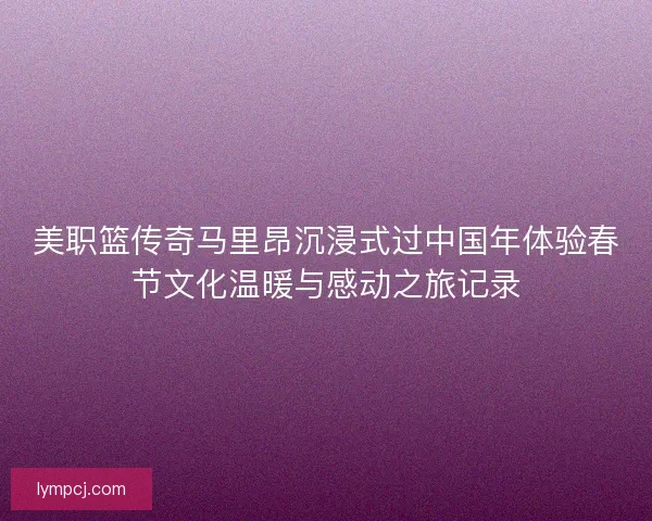 美职篮传奇马里昂沉浸式过中国年体验春节文化温暖与感动之旅记录