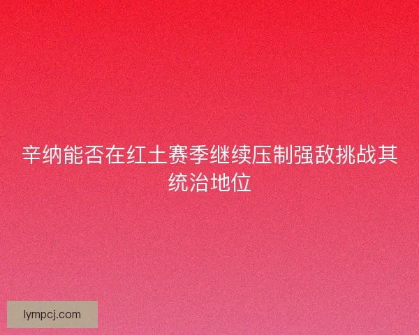 辛纳能否在红土赛季继续压制强敌挑战其统治地位