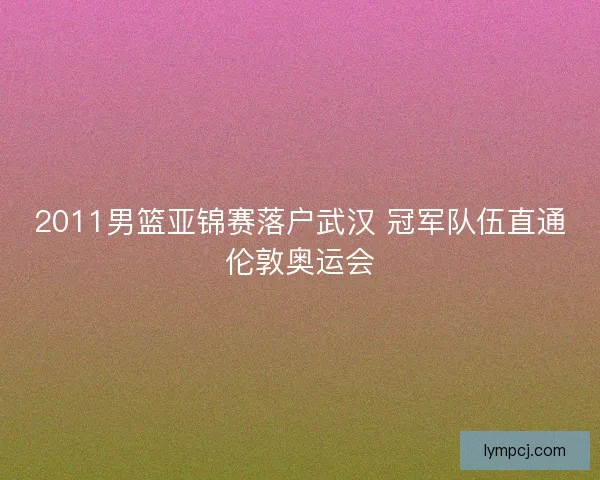 2011男篮亚锦赛落户武汉 冠军队伍直通伦敦奥运会 2011男篮亚锦赛落户武汉 冠军队伍直通伦敦奥运会