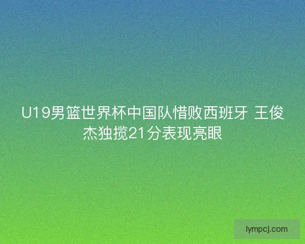 U19男篮世界杯中国队惜败西班牙 王俊杰独揽21分表现亮眼