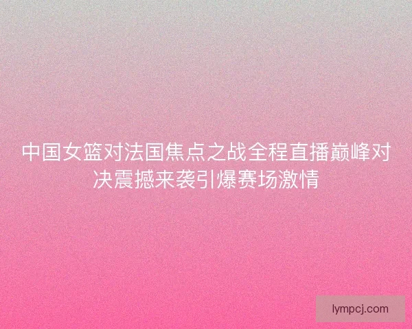 中国女篮对法国焦点之战全程直播巅峰对决震撼来袭引爆赛场激情