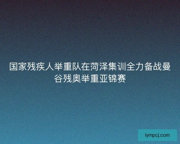 国家残疾人举重队在菏泽集训全力备战曼谷残奥举重亚锦赛