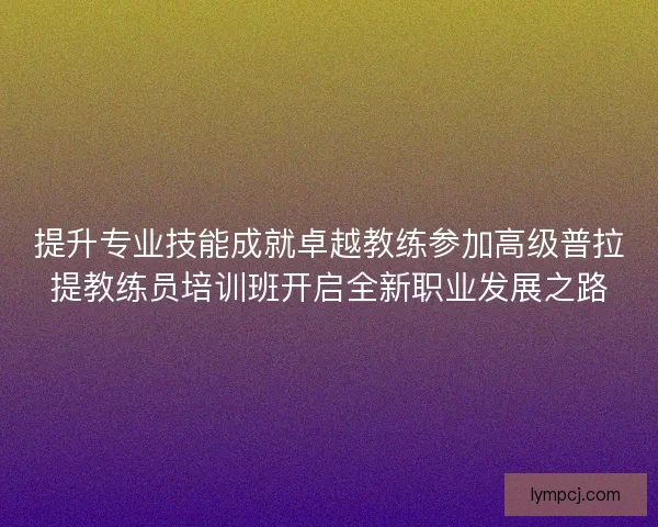 提升专业技能成就卓越教练参加高级普拉提教练员培训班开启全新职业发展之路