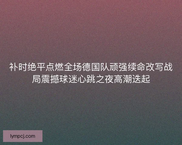 补时绝平点燃全场德国队顽强续命改写战局震撼球迷心跳之夜高潮迭起 补时绝平点燃全场德国队顽强续命改写战局震撼球迷心跳之夜高潮迭起