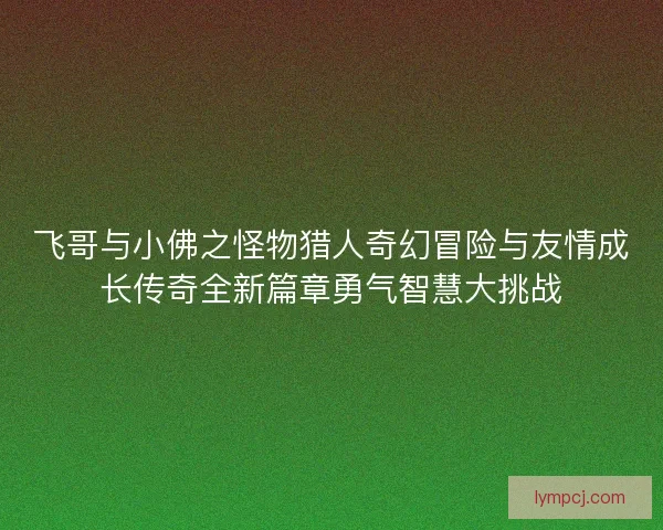 飞哥与小佛之怪物猎人奇幻冒险与友情成长传奇全新篇章勇气智慧大挑战 飞哥与小佛之怪物猎人奇幻冒险与友情成长传奇全新篇章勇气智慧大挑战