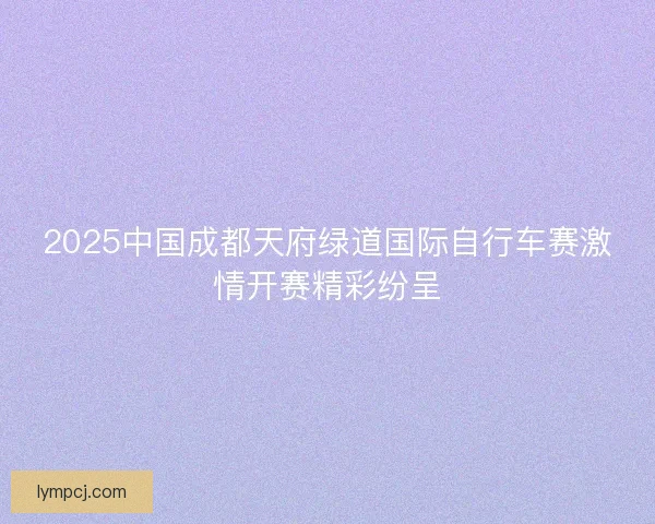 2025中国成都天府绿道国际自行车赛激情开赛精彩纷呈 2025中国成都天府绿道国际自行车赛激情开赛精彩纷呈