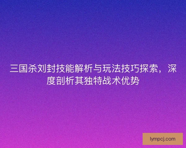 三国杀刘封技能解析与玩法技巧探索，深度剖析其独特战术优势