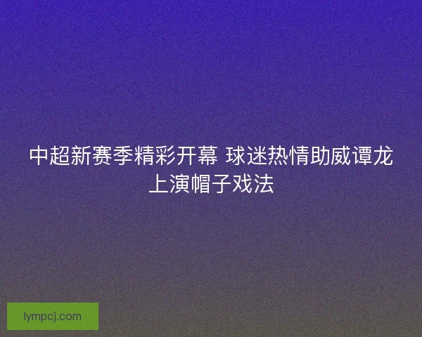 中超新赛季精彩开幕 球迷热情助威谭龙上演帽子戏法 中超新赛季精彩开幕 球迷热情助威谭龙上演帽子戏法