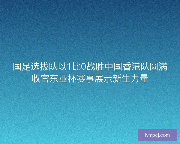 国足选拔队以1比0战胜中国香港队圆满收官东亚杯赛事展示新生力量 国足选拔队以1比0战胜中国香港队圆满收官东亚杯赛事展示新生力量