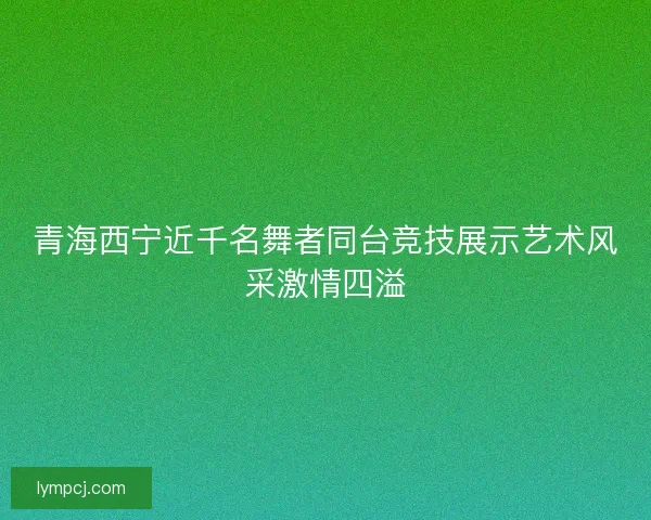 青海西宁近千名舞者同台竞技展示艺术风采激情四溢 青海西宁近千名舞者同台竞技展示艺术风采激情四溢