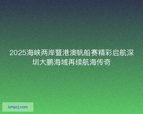 2025海峡两岸暨港澳帆船赛精彩启航深圳大鹏海域再续航海传奇