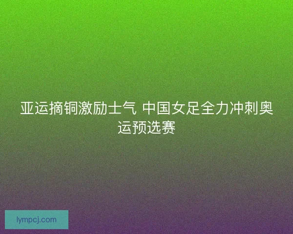 亚运摘铜激励士气 中国女足全力冲刺奥运预选赛