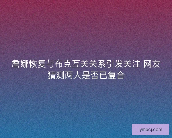詹娜恢复与布克互关关系引发关注 网友猜测两人是否已复合 詹娜恢复与布克互关关系引发关注 网友猜测两人是否已复合