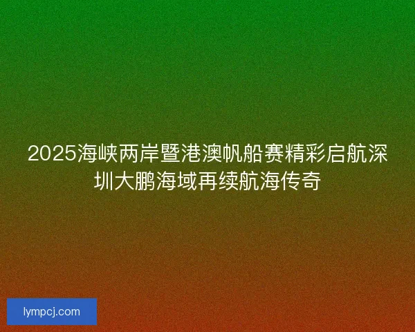 2025海峡两岸暨港澳帆船赛精彩启航深圳大鹏海域再续航海传奇