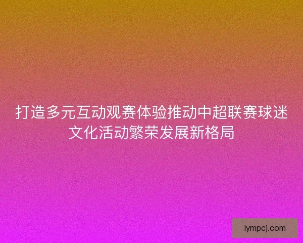 打造多元互动观赛体验推动中超联赛球迷文化活动繁荣发展新格局