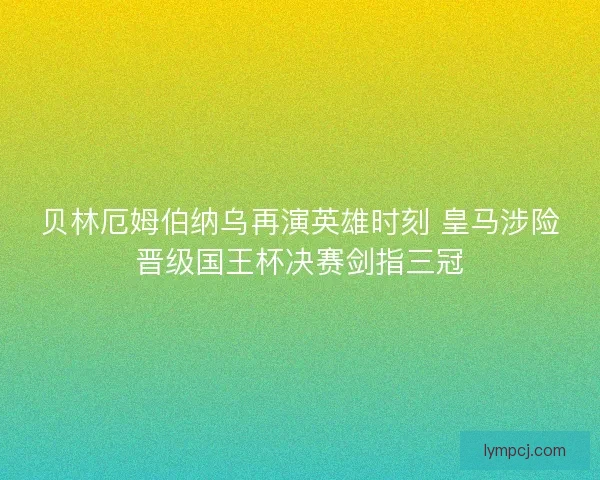 贝林厄姆伯纳乌再演英雄时刻 皇马涉险晋级国王杯决赛剑指三冠