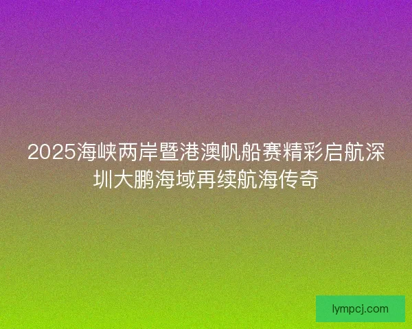 2025海峡两岸暨港澳帆船赛精彩启航深圳大鹏海域再续航海传奇