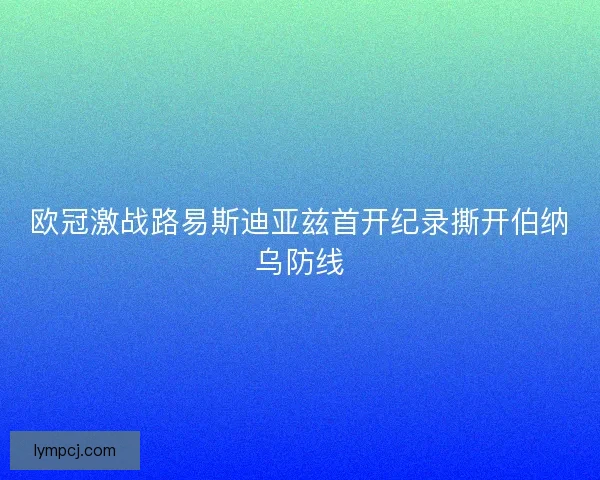 欧冠激战路易斯迪亚兹首开纪录撕开伯纳乌防线 欧冠激战路易斯迪亚兹首开纪录撕开伯纳乌防线