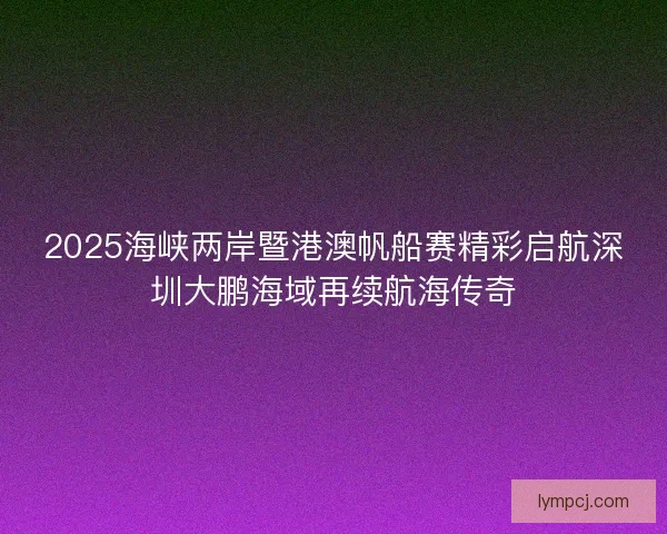 2025海峡两岸暨港澳帆船赛精彩启航深圳大鹏海域再续航海传奇