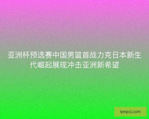 亚洲杯预选赛中国男篮首战力克日本新生代崛起展现冲击亚洲新希望