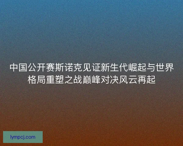 中国公开赛斯诺克见证新生代崛起与世界格局重塑之战巅峰对决风云再起 中国公开赛斯诺克见证新生代崛起与世界格局重塑之战巅峰对决风云再起
