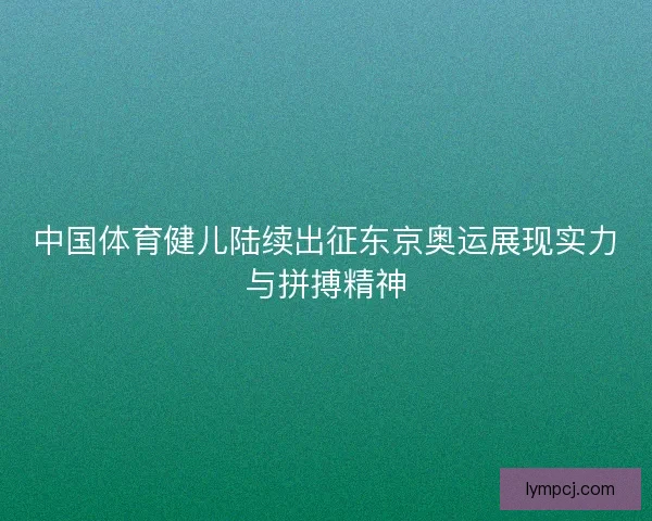 中国体育健儿陆续出征东京奥运展现实力与拼搏精神 中国体育健儿陆续出征东京奥运展现实力与拼搏精神