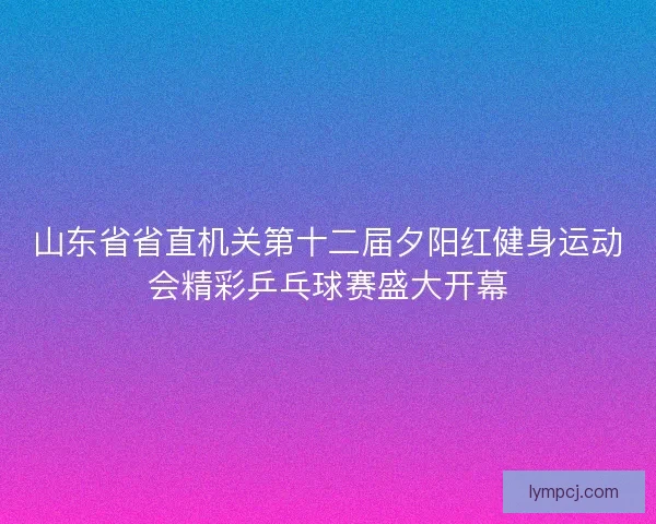 山东省省直机关第十二届夕阳红健身运动会精彩乒乓球赛盛大开幕 山东省省直机关第十二届夕阳红健身运动会精彩乒乓球赛盛大开幕